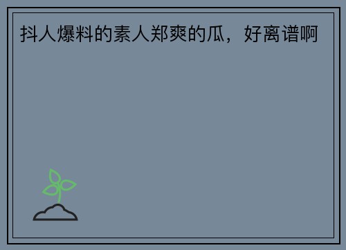 抖人爆料的素人郑爽的瓜，好离谱啊